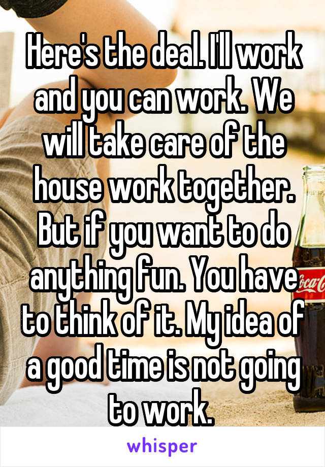 Here's the deal. I'll work and you can work. We will take care of the house work together. But if you want to do anything fun. You have to think of it. My idea of a good time is not going to work. 