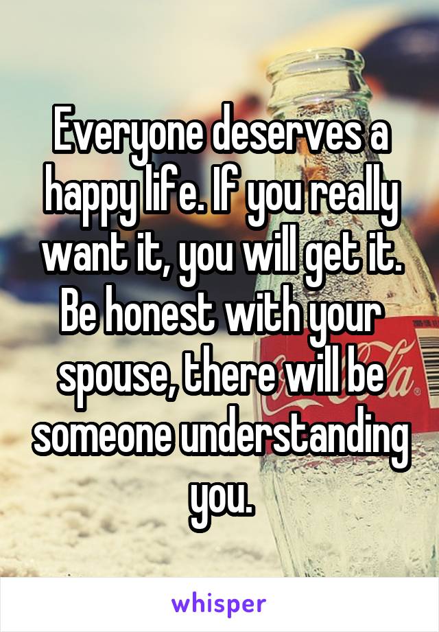 Everyone deserves a happy life. If you really want it, you will get it. Be honest with your spouse, there will be someone understanding you.