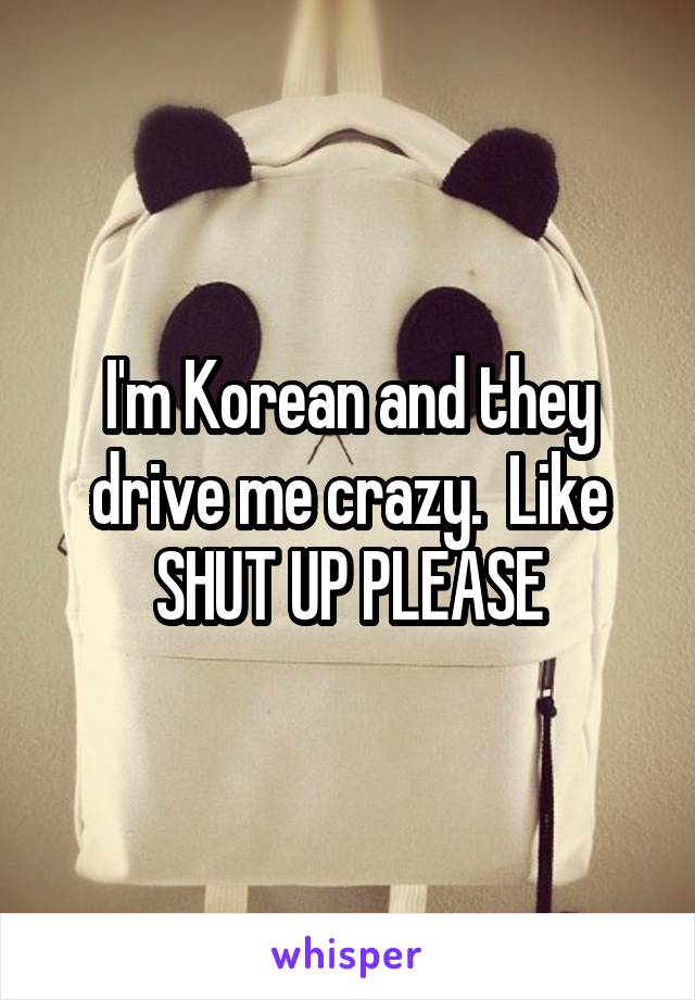 I'm Korean and they drive me crazy.  Like SHUT UP PLEASE