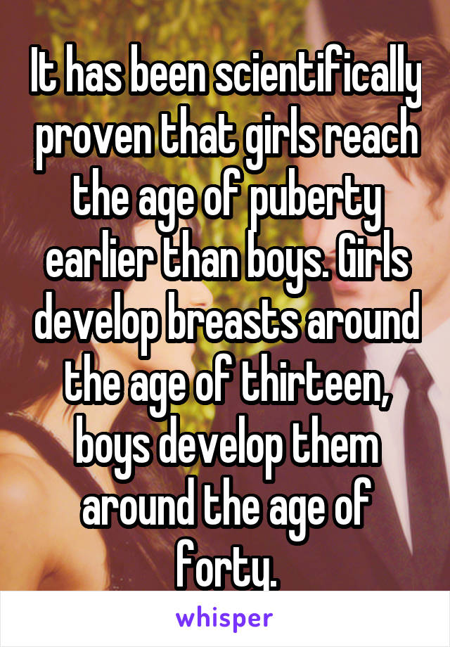 It has been scientifically proven that girls reach the age of puberty earlier than boys. Girls develop breasts around the age of thirteen, boys develop them around the age of forty.
