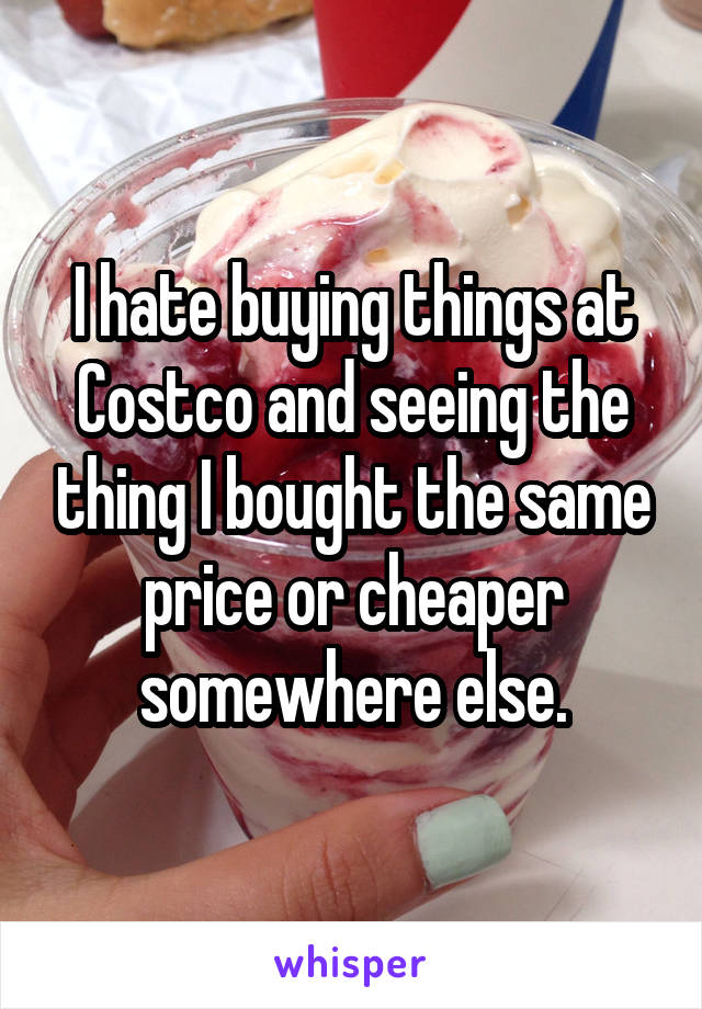 I hate buying things at Costco and seeing the thing I bought the same price or cheaper somewhere else.