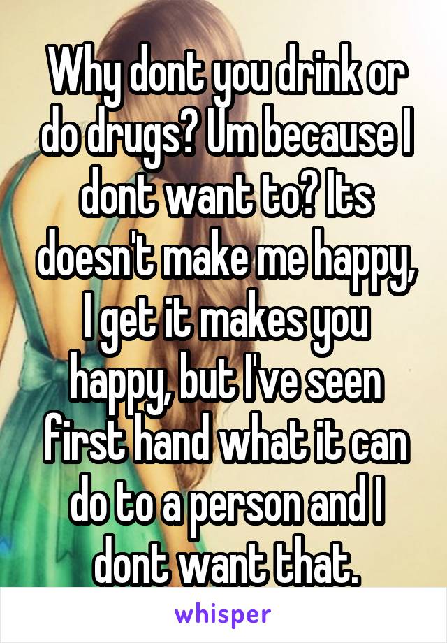 Why dont you drink or do drugs? Um because I dont want to? Its doesn't make me happy, I get it makes you happy, but I've seen first hand what it can do to a person and I dont want that.