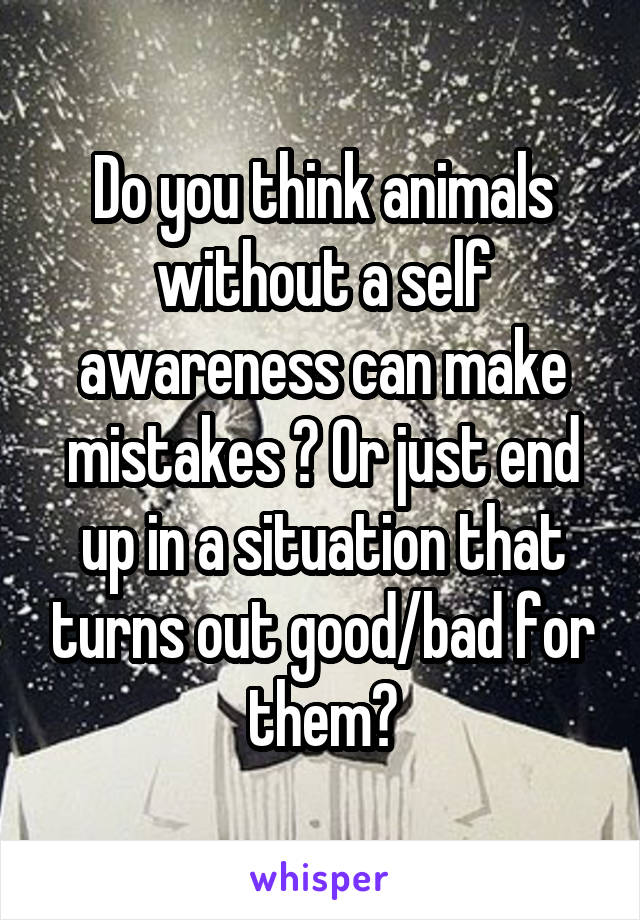 Do you think animals without a self awareness can make mistakes ? Or just end up in a situation that turns out good/bad for them?