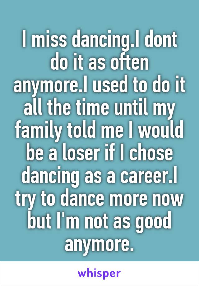 I miss dancing.I dont do it as often anymore.I used to do it all the time until my family told me I would be a loser if I chose dancing as a career.I try to dance more now but I'm not as good anymore.