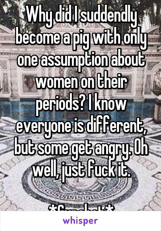 Why did I suddendly become a pig with only one assumption about women on their periods? I know everyone is different, but some get angry. Oh well, just fuck it.

*Gunshot*