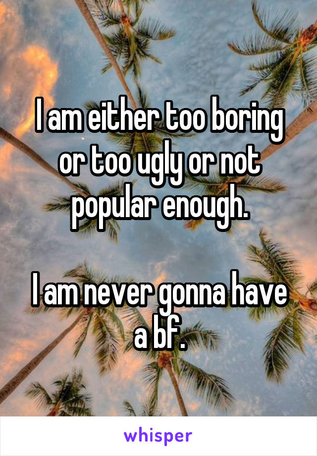 I am either too boring or too ugly or not popular enough.

I am never gonna have a bf.