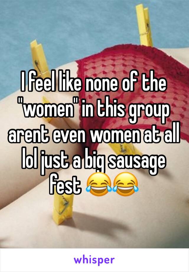 I feel like none of the "women" in this group arent even women at all lol just a big sausage fest 😂😂