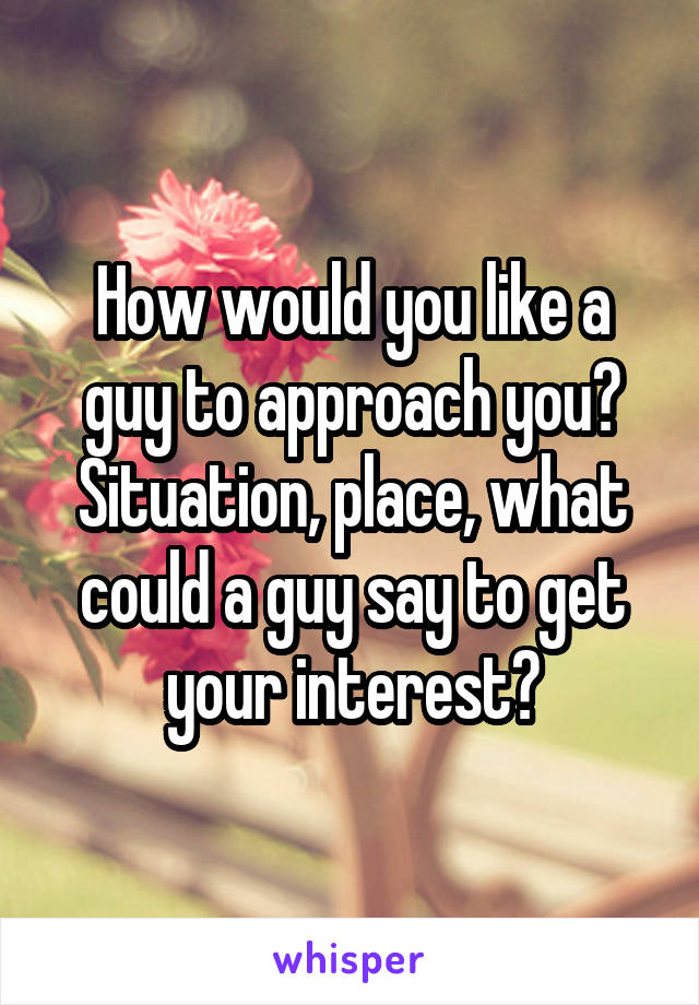 How would you like a guy to approach you?
Situation, place, what could a guy say to get your interest?