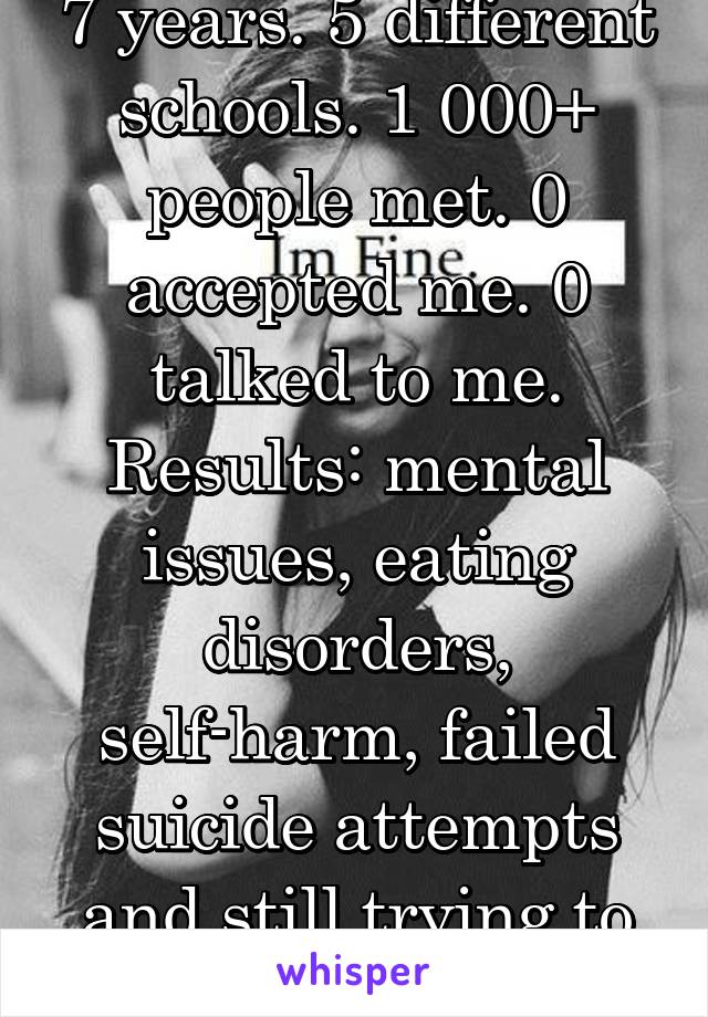 7 years. 5 different schools. 1 000+ people met. 0 accepted me. 0 talked to me.
Results: mental issues, eating disorders, self-harm, failed suicide attempts and still trying to die. 