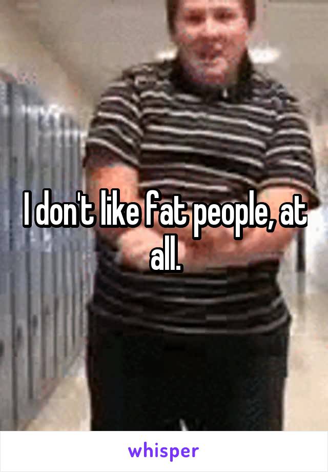 I don't like fat people, at all.