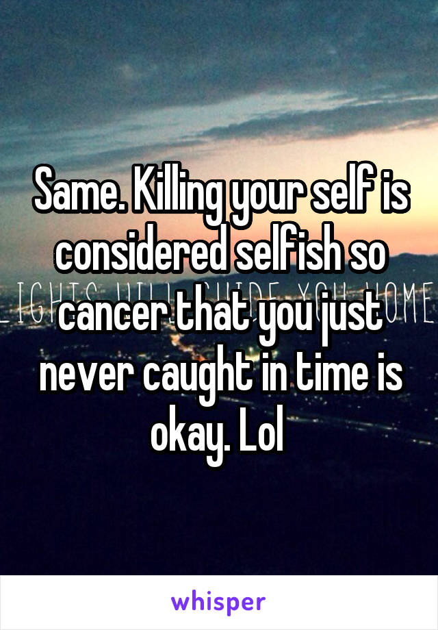 Same. Killing your self is considered selfish so cancer that you just never caught in time is okay. Lol 