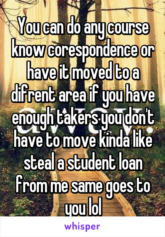 You can do any course know corespondence or have it moved to a difrent area if you have enough takers you don't have to move kinda like steal a student loan from me same goes to you lol