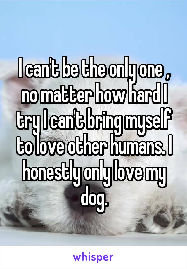 I can't be the only one , no matter how hard I try I can't bring myself to love other humans. I honestly only love my dog.