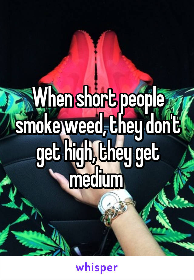 When short people smoke weed, they don't get high, they get medium 