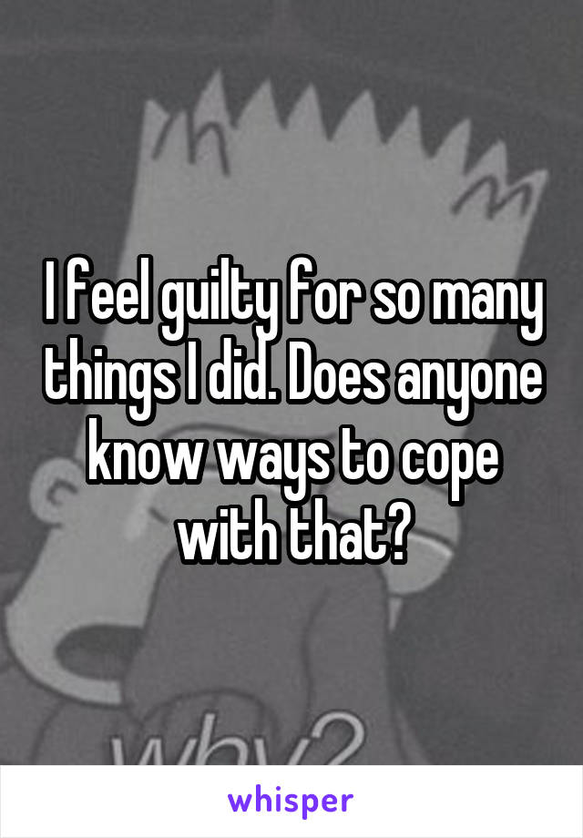 I feel guilty for so many things I did. Does anyone know ways to cope with that?