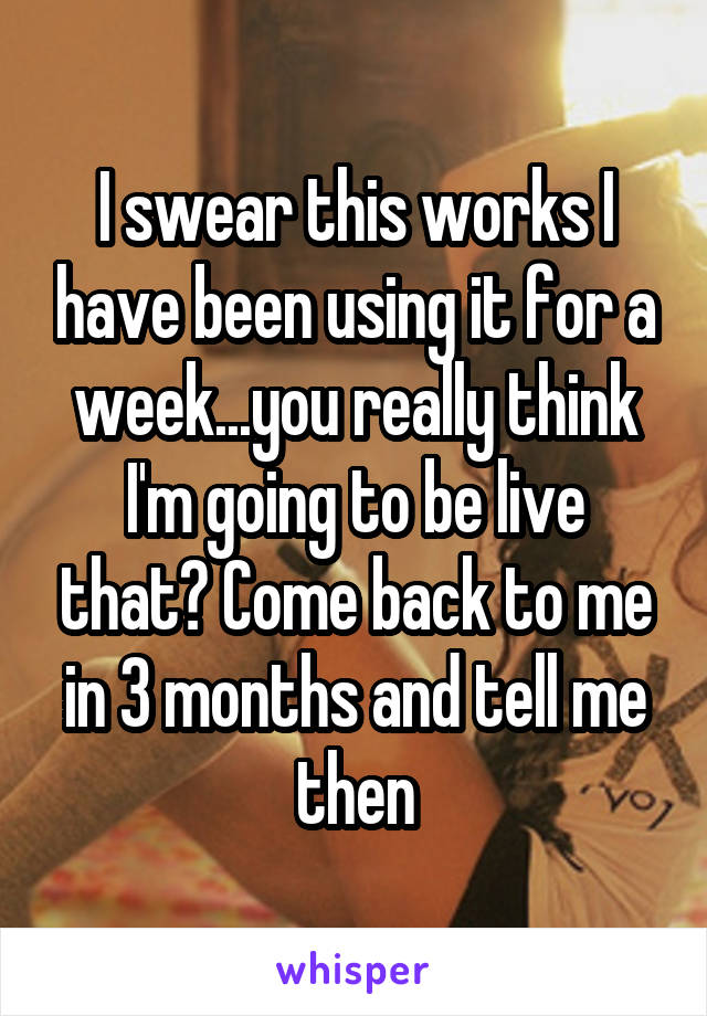 I swear this works I have been using it for a week...you really think I'm going to be live that? Come back to me in 3 months and tell me then