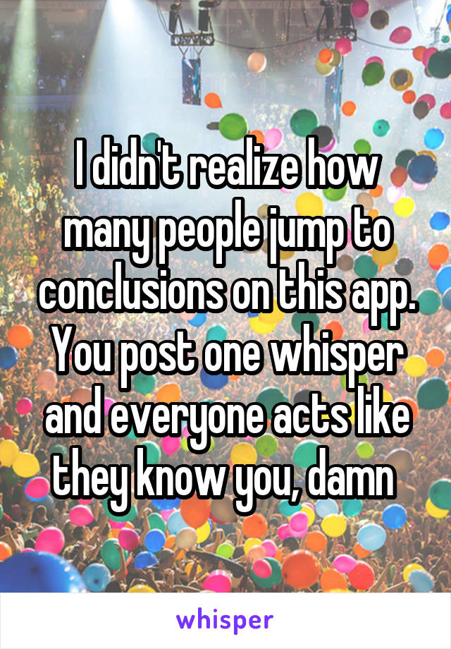 I didn't realize how many people jump to conclusions on this app. You post one whisper and everyone acts like they know you, damn 