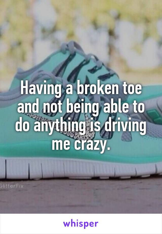 Having a broken toe and not being able to do anything is driving me crazy.