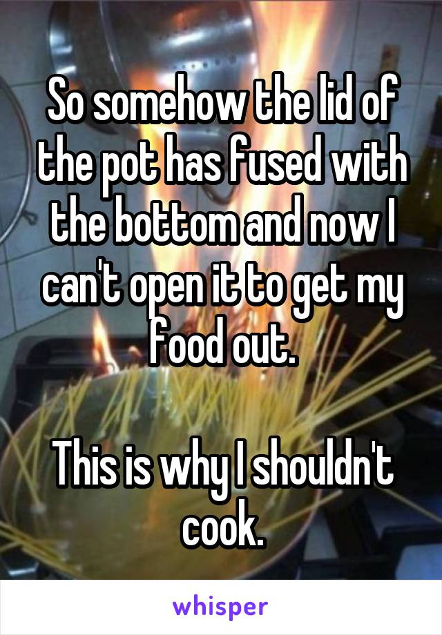 So somehow the lid of the pot has fused with the bottom and now I can't open it to get my food out.

This is why I shouldn't cook.