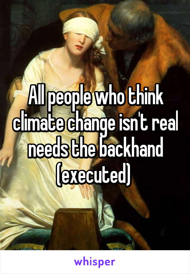 All people who think climate change isn't real needs the backhand (executed) 