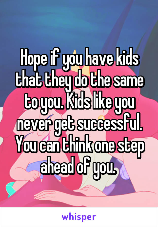 Hope if you have kids that they do the same to you. Kids like you never get successful. You can think one step ahead of you. 