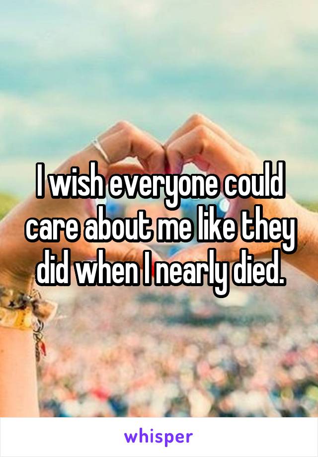 I wish everyone could care about me like they did when I nearly died.