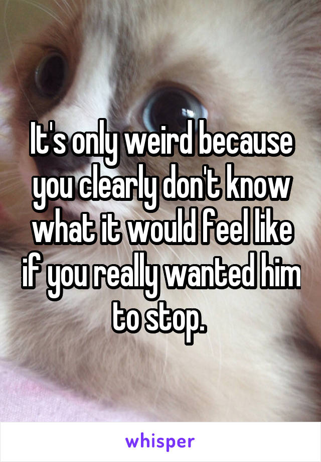 It's only weird because you clearly don't know what it would feel like if you really wanted him to stop. 