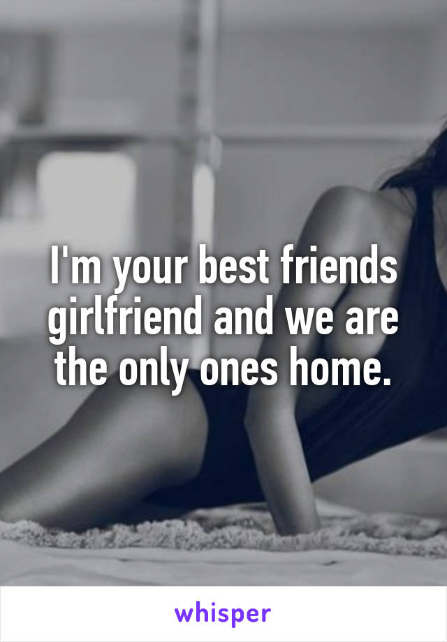 I'm your best friends girlfriend and we are the only ones home.