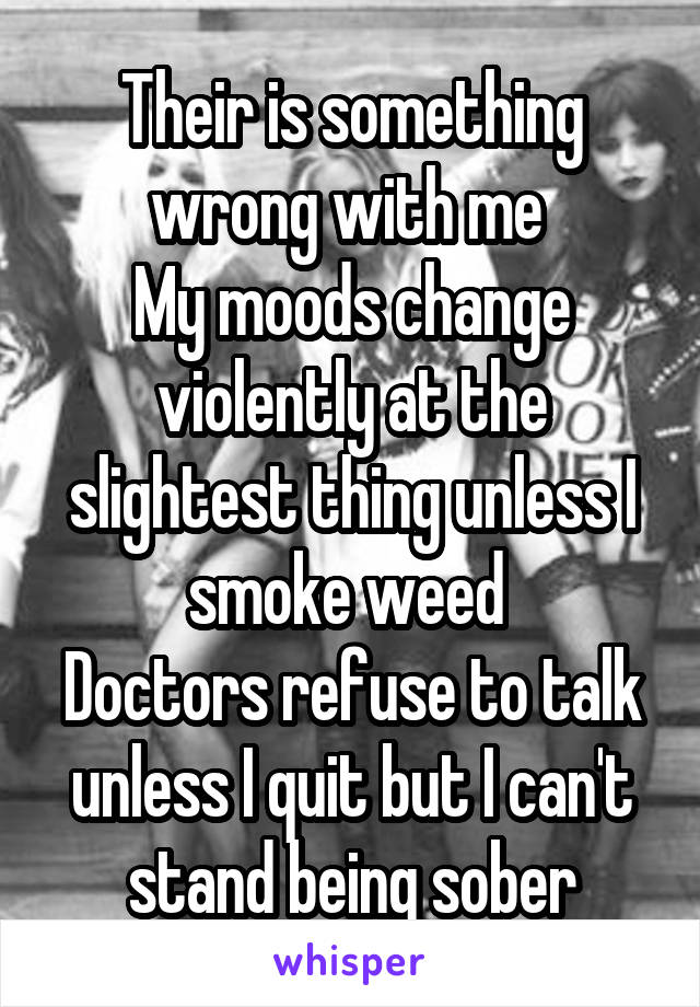 Their is something wrong with me 
My moods change violently at the slightest thing unless I smoke weed 
Doctors refuse to talk unless I quit but I can't stand being sober