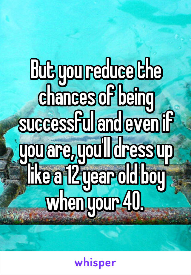 But you reduce the chances of being successful and even if you are, you'll dress up like a 12 year old boy when your 40. 