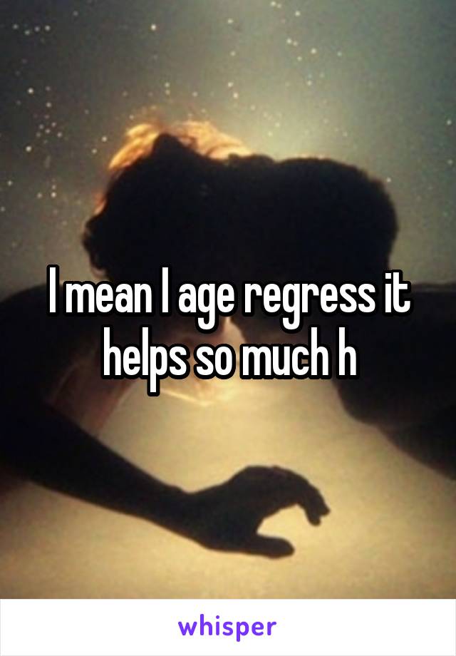 I mean I age regress it helps so much h