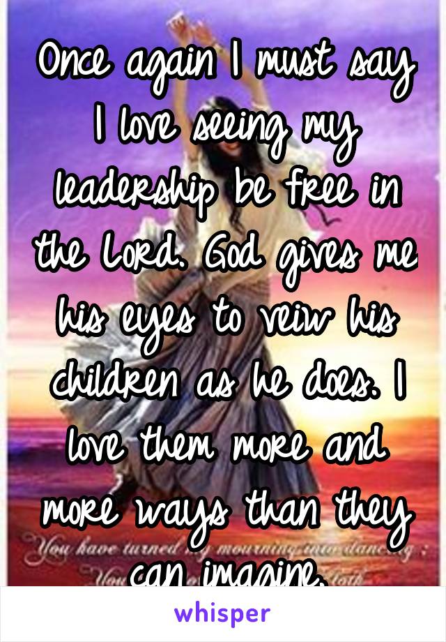 Once again I must say I love seeing my leadership be free in the Lord. God gives me his eyes to veiw his children as he does. I love them more and more ways than they can imagine.