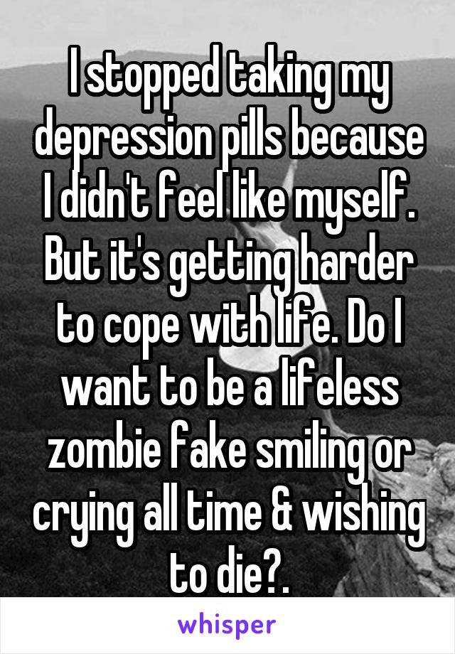 I stopped taking my depression pills because I didn't feel like myself. But it's getting harder to cope with life. Do I want to be a lifeless zombie fake smiling or crying all time & wishing to die?.