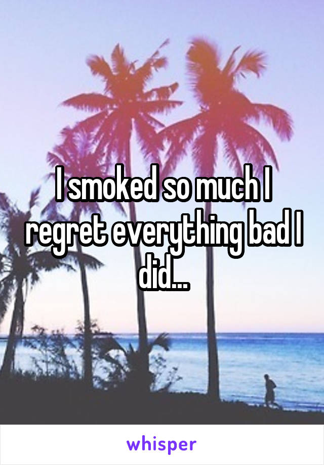 I smoked so much I regret everything bad I did...