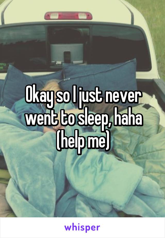 Okay so I just never went to sleep, haha (help me)