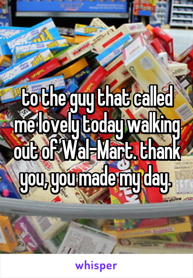 to the guy that called me lovely today walking out of Wal-Mart. thank you, you made my day. 