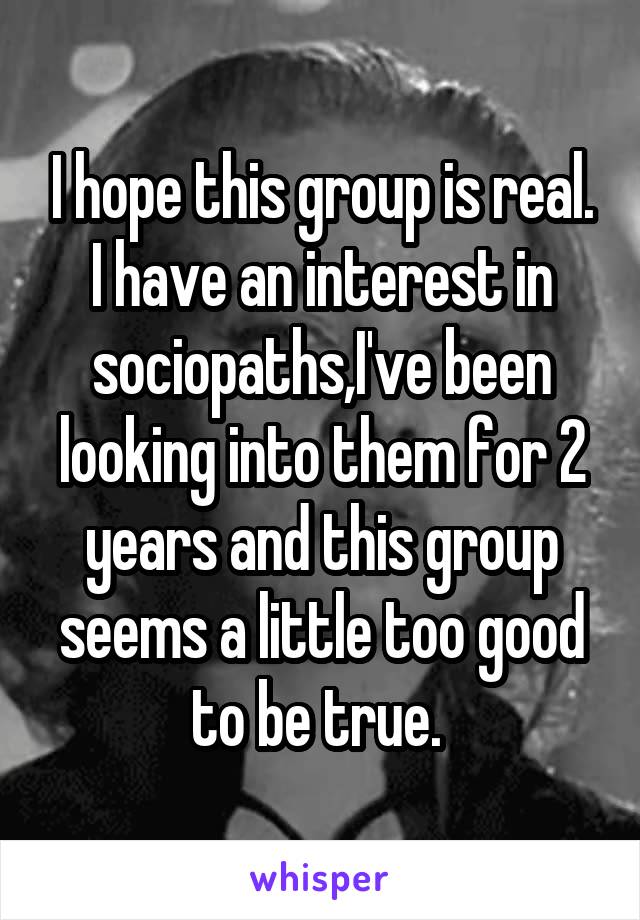 I hope this group is real. I have an interest in sociopaths,I've been looking into them for 2 years and this group seems a little too good to be true. 