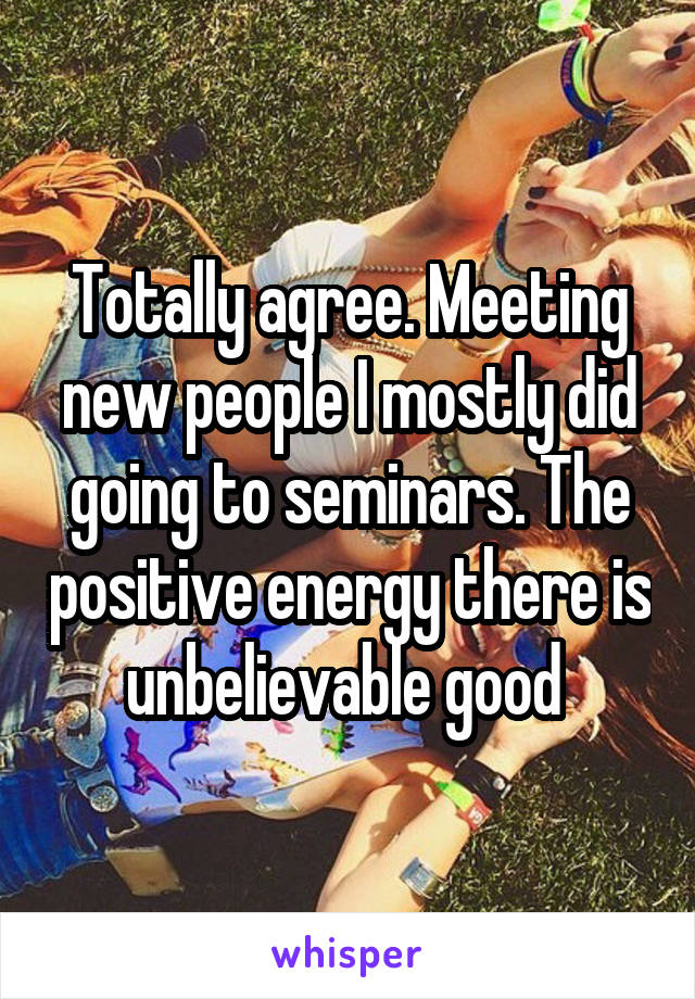 Totally agree. Meeting new people I mostly did going to seminars. The positive energy there is unbelievable good 