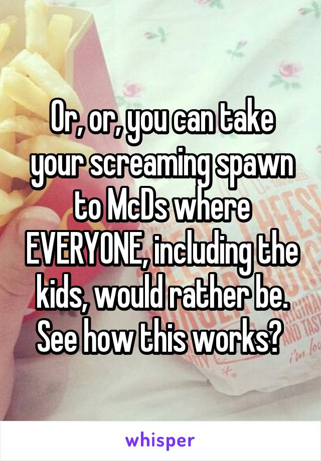 Or, or, you can take your screaming spawn to McDs where EVERYONE, including the kids, would rather be. See how this works? 