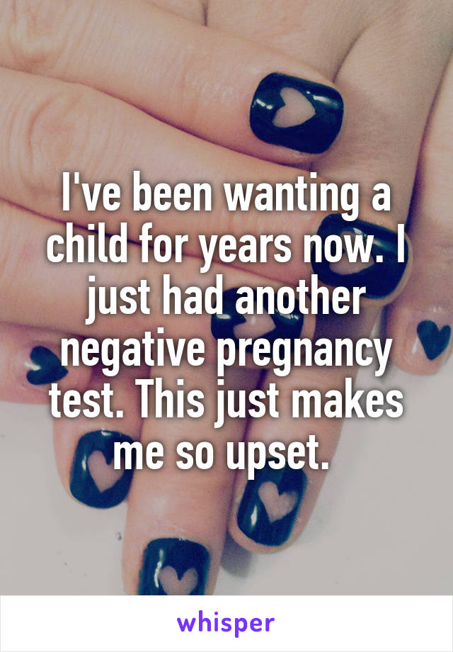 I've been wanting a child for years now. I just had another negative pregnancy test. This just makes me so upset. 