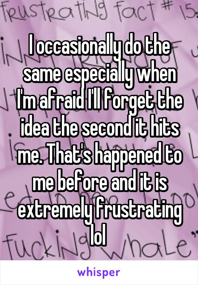 I occasionally do the same especially when I'm afraid I'll forget the idea the second it hits me. That's happened to me before and it is extremely frustrating lol 