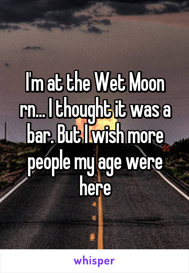 I'm at the Wet Moon rn... I thought it was a bar. But I wish more people my age were here