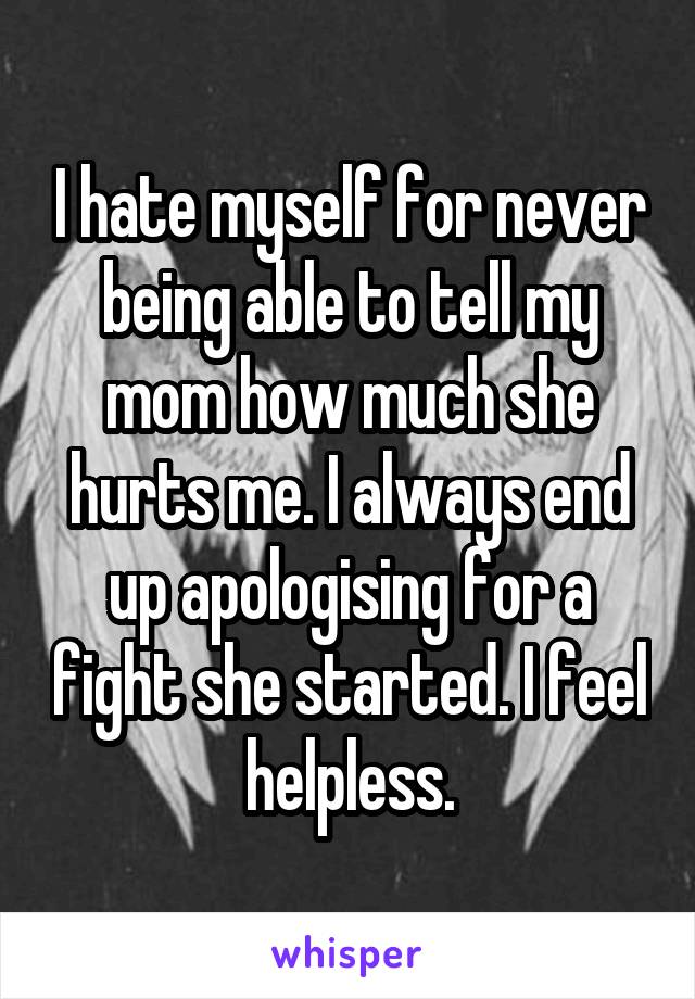 I hate myself for never being able to tell my mom how much she hurts me. I always end up apologising for a fight she started. I feel helpless.