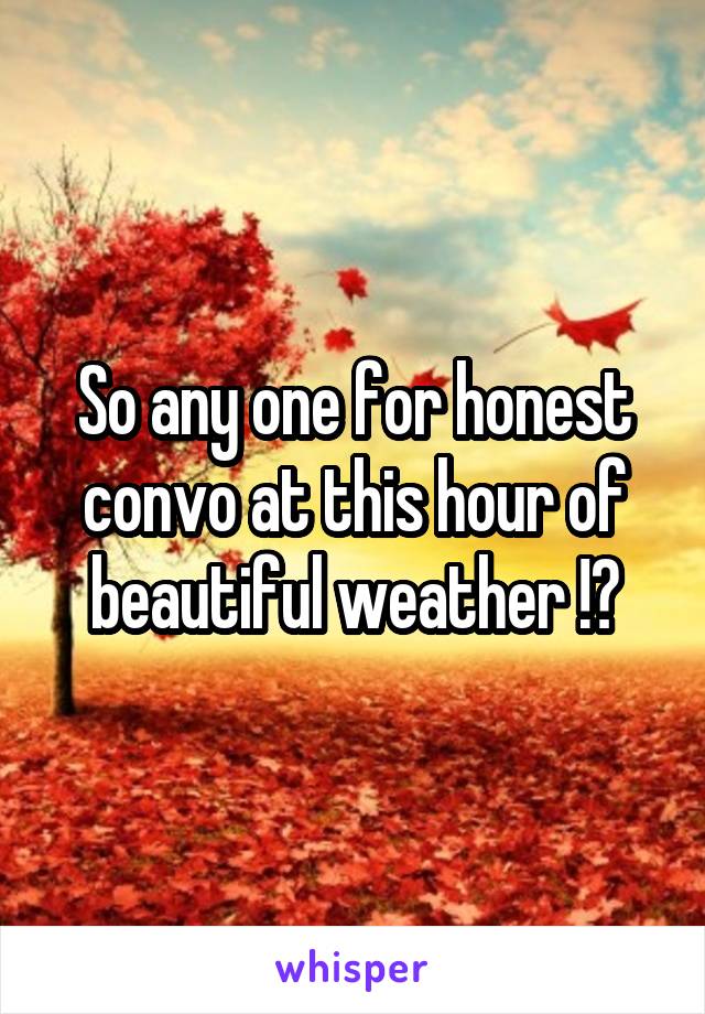 So any one for honest convo at this hour of beautiful weather !?