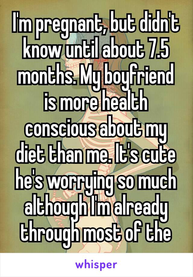 I'm pregnant, but didn't know until about 7.5 months. My boyfriend is more health conscious about my diet than me. It's cute he's worrying so much although I'm already through most of the pregnancy​.