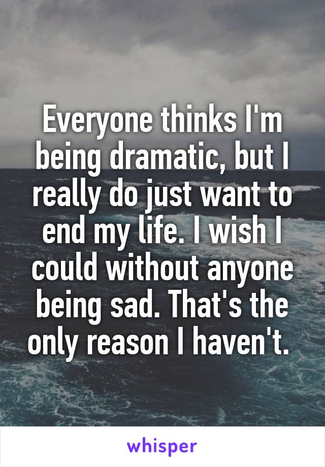 Everyone thinks I'm being dramatic, but I really do just want to end my life. I wish I could without anyone being sad. That's the only reason I haven't. 