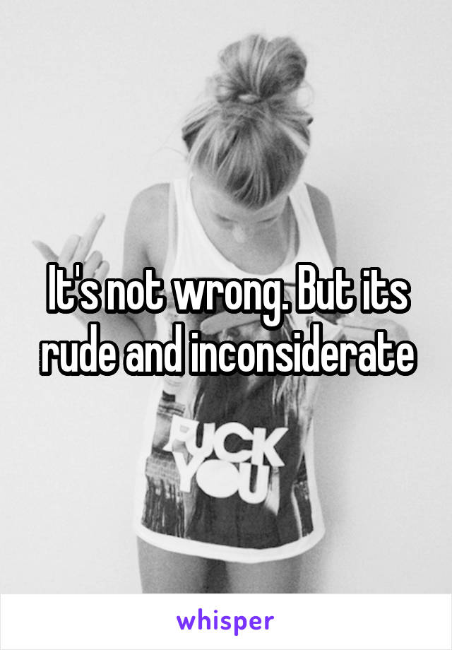 It's not wrong. But its rude and inconsiderate