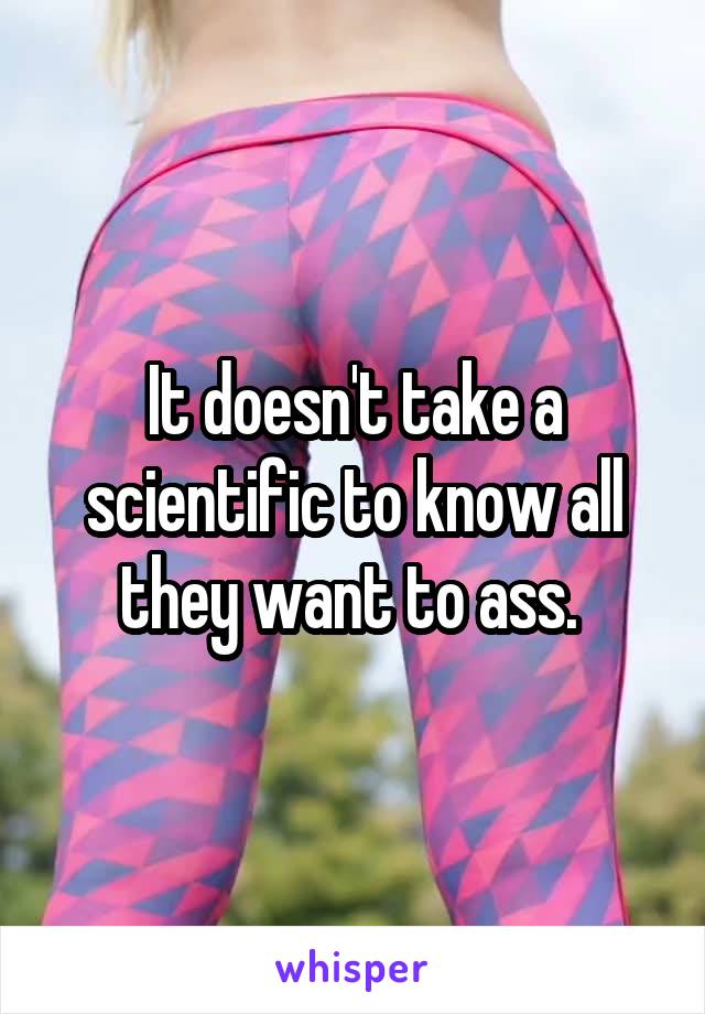 It doesn't take a scientific to know all they want to ass. 