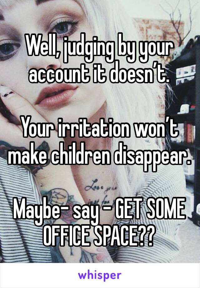 Well, judging by your account it doesn’t.

Your irritation won’t make children disappear.

Maybe- say - GET SOME OFFICE SPACE??