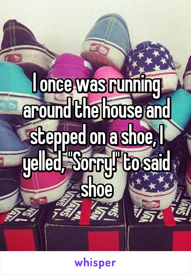 I once was running around the house and stepped on a shoe, I yelled, "Sorry!" to said shoe